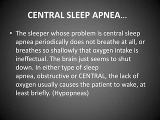 CENTRAL SLEEP APNEA…
• The sleeper whose problem is central sleep
apnea periodically does not breathe at all, or
breathes so shallowly that oxygen intake is
ineffectual. The brain just seems to shut
down. In either type of sleep
apnea, obstructive or CENTRAL, the lack of
oxygen usually causes the patient to wake, at
least briefly. (Hypopneas)

 