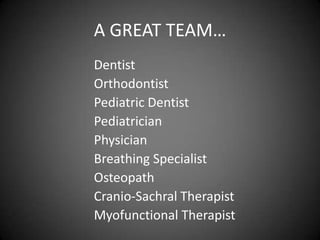 A GREAT TEAM…
Dentist
Orthodontist
Pediatric Dentist
Pediatrician
Physician
Breathing Specialist
Osteopath
Cranio-Sachral Therapist
Myofunctional Therapist

 