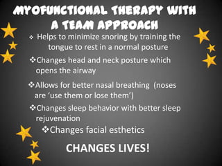 Myofunctional Therapy with
a TEAM APPROACH


Helps to minimize snoring by training the
tongue to rest in a normal posture

Changes head and neck posture which
opens the airway
Allows for better nasal breathing (noses
are ‘use them or lose them’)
Changes sleep behavior with better sleep
rejuvenation

Changes facial esthetics

CHANGES LIVES!

 