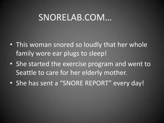 SNORELAB.COM…
• This woman snored so loudly that her whole
family wore ear plugs to sleep!
• She started the exercise program and went to
Seattle to care for her elderly mother.
• She has sent a “SNORE REPORT” every day!

 