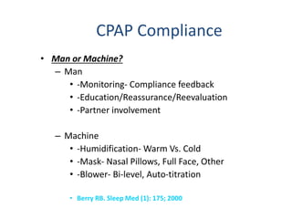 CPAP Compliance
• Man or Machine?
– Man
• -Monitoring- Compliance feedback
• -Education/Reassurance/Reevaluation
• -Partner involvement
– Machine
• -Humidification- Warm Vs. Cold
• -Mask- Nasal Pillows, Full Face, Other
• -Blower- Bi-level, Auto-titration
• Berry RB. Sleep Med (1): 175; 2000
 