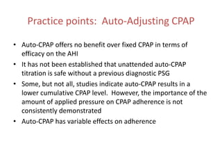 Practice points: Auto-Adjusting CPAP
• Auto-CPAP offers no benefit over fixed CPAP in terms of
efficacy on the AHI
• It has not been established that unattended auto-CPAP
titration is safe without a previous diagnostic PSG
• Some, but not all, studies indicate auto-CPAP results in a
lower cumulative CPAP level. However, the importance of the
amount of applied pressure on CPAP adherence is not
consistently demonstrated
• Auto-CPAP has variable effects on adherence
 