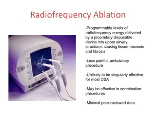 Radiofrequency Ablation
-Programmable levels of
radiofrequency energy delivered
by a proprietary disposable
device into upper airway
structures causing tissue necrosis
and fibrosis
-Less painful; ambulatory
procedure
-Unlikely to be singularly effective
for most OSA
-May be effective in combination
procedures
-Minimal peer-reviewed data
 