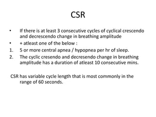 CSR
• If there is at least 3 consecutive cycles of cyclical crescendo
and decrescendo change in breathing amplitude
• + atleast one of the below :
1. 5 or more central apnea / hypopnea per hr of sleep.
2. The cyclic cresendo and decresendo change in breathing
amplitude has a duration of atleast 10 consecutive mins.
CSR has variable cycle length that is most commonly in the
range of 60 seconds.
 