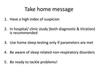 Take home message
1. Have a high index of suspicion
2. In hospital/ clinic study (both diagnostic & titration)
is recommended
3. Use home sleep testing only if parameters are met
4. Be aware of sleep related non-respiratory disorders
5. Be ready to tackle problems!
 