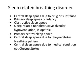 Sleep related breathing disorder
• Central sleep apnea due to drug or substance
• Primary sleep apnea of infancy
• Obstructive sleep apnea
• Sleep-related nonobstructive alveolar
hypoventilation, idiopathic
• Primary central sleep apnea
• Central sleep apnea due to Cheyne Stokes
breathing pattern
• Central sleep apnea due to medical condition
not Cheyne Stokes
 