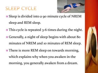 Sleep is divided into a 90 minute cycle of NREM
sleep and REM sleep.
 This cycle is repeated 3-6 times during the night.
 Generally, a night of sleep begins with about 80
minutes of NREM and 10 minutes of REM sleep.
 There is more REM sleep on towards morning,
which explains why when you awaken in the
morning, you generally awaken from a dream.
 