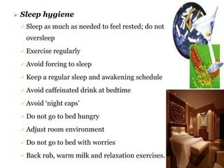  Sleep hygiene
 Sleep as much as needed to feel rested; do not
oversleep
 Exercise regularly
 Avoid forcing to sleep
 Keep a regular sleep and awakening schedule
 Avoid caffeinated drink at bedtime
 Avoid ‘night caps’
 Do not go to bed hungry
 Adjust room environment
 Do not go to bed with worries
 Back rub, warm milk and relaxation exercises.
 
