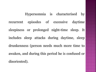 Hypersomnia is characterised by
recurrent episodes of excessive daytime
sleepiness or prolonged night-time sleep. It
includes sleep attacks during daytime, sleep
drunkenness (person needs much more time to
awaken, and during this period he is confused or
disoriented).
 