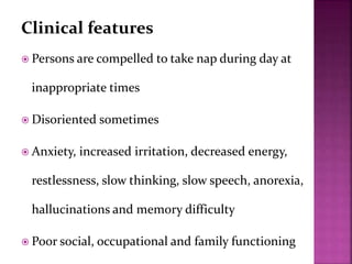 Clinical features
 Persons are compelled to take nap during day at
inappropriate times
 Disoriented sometimes
 Anxiety, increased irritation, decreased energy,
restlessness, slow thinking, slow speech, anorexia,
hallucinations and memory difficulty
 Poor social, occupational and family functioning
 