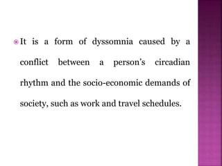  It is a form of dyssomnia caused by a
conflict between a person’s circadian
rhythm and the socio-economic demands of
society, such as work and travel schedules.
 