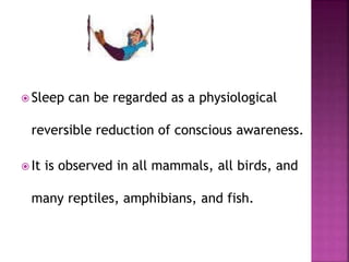  Sleep can be regarded as a physiological
reversible reduction of conscious awareness.
 It is observed in all mammals, all birds, and
many reptiles, amphibians, and fish.
 