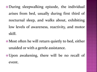  During sleepwalking episode, the individual
arises from bed, usually during first third of
nocturnal sleep, and walks about, exhibiting
low levels of awareness, reactivity, and motor
skill.
 Most often he will return quietly to bed, either
unaided or with a gentle assistance.
 Upon awakening, there will be no recall of
event.
 