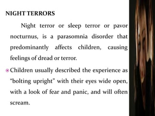NIGHT TERRORS
Night terror or sleep terror or pavor
nocturnus, is a parasomnia disorder that
predominantly affects children, causing
feelings of dread or terror.
 Children usually described the experience as
“bolting upright” with their eyes wide open,
with a look of fear and panic, and will often
scream.
 