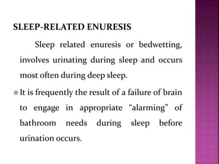 SLEEP-RELATED ENURESIS
Sleep related enuresis or bedwetting,
involves urinating during sleep and occurs
most often during deep sleep.
 It is frequently the result of a failure of brain
to engage in appropriate “alarming” of
bathroom needs during sleep before
urination occurs.
 