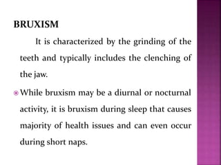 BRUXISM
It is characterized by the grinding of the
teeth and typically includes the clenching of
the jaw.
 While bruxism may be a diurnal or nocturnal
activity, it is bruxism during sleep that causes
majority of health issues and can even occur
during short naps.
 