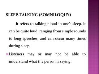 SLEEP-TALKING (SOMNILOQUY)
It refers to talking aloud in one’s sleep. It
can be quite loud, ranging from simple sounds
to long speeches, and can occur many times
during sleep.
 Listeners may or may not be able to
understand what the person is saying.
 