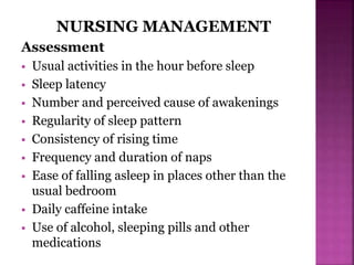NURSING MANAGEMENT
Assessment
 Usual activities in the hour before sleep
 Sleep latency
 Number and perceived cause of awakenings
 Regularity of sleep pattern
 Consistency of rising time
 Frequency and duration of naps
 Ease of falling asleep in places other than the
usual bedroom
 Daily caffeine intake
 Use of alcohol, sleeping pills and other
medications
 