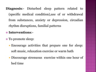 Diagnosis:- Disturbed sleep pattern related to
(specific medical condition),use of or withdrawal
from substances, anxiety or depression, circadian
rhythm disruptions, familial patterns
 Interventions:-
 To promote sleep:
 Encourage activities that prepare one for sleep:
soft music, relaxation exercise or warm bath
 Discourage strenuous exercise within one hour of
bed time
 