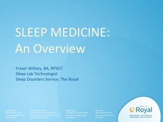 SLEEP MEDICINE:
An Overview
Fraser Willsey, BA, RPSGT
Sleep Lab Technologist
Sleep Disorders Service, The Royal
 