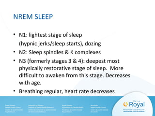 NREM SLEEP
• N1: lightest stage of sleep
(hypnic jerks/sleep starts), dozing
• N2: Sleep spindles & K complexes
• N3 (formerly stages 3 & 4): deepest most
physically restorative stage of sleep. More
difficult to awaken from this stage. Decreases
with age.
• Breathing regular, heart rate decreases
 