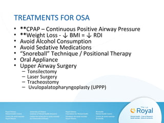 TREATMENTS FOR OSA
• **CPAP – Continuous Positive Airway Pressure
• **Weight Loss - ↓ BMI = ↓ RDI
• Avoid Alcohol Consumption
• Avoid Sedative Medications
• “Snoreball” Technique / Positional Therapy
• Oral Appliance
• Upper Airway Surgery
– Tonsilectomy
– Laser Surgery
– Tracheostomy
– Uvulopalatopharyngoplasty (UPPP)
 