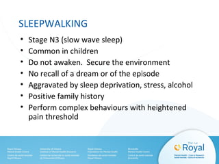 SLEEPWALKING
• Stage N3 (slow wave sleep)
• Common in children
• Do not awaken. Secure the environment
• No recall of a dream or of the episode
• Aggravated by sleep deprivation, stress, alcohol
• Positive family history
• Perform complex behaviours with heightened
pain threshold
 