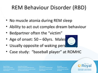 REM Behaviour Disorder (RBD)
• No muscle atonia during REM sleep
• Ability to act out complex dream behaviour
• Bedpartner often the “victim”
• Age of onset: 50 – 60yrs. Males
• Usually opposite of waking personality
• Case study: “baseball player” at ROMHC
 