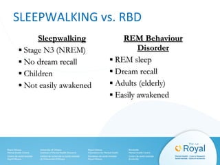 SLEEPWALKING vs. RBD
SleepwalkingSleepwalking
▪▪ Stage N3 (NREM)Stage N3 (NREM)
▪▪ No dream recallNo dream recall
▪▪ ChildrenChildren
▪▪ Not easily awakenedNot easily awakened
REM BehaviourREM Behaviour
DisorderDisorder
▪▪ REM sleepREM sleep
▪▪ Dream recallDream recall
▪▪ Adults (elderly)Adults (elderly)
▪▪ Easily awakenedEasily awakened
 