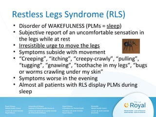 Restless Legs Syndrome (RLS)
• Disorder of WAKEFULNESS (PLMs = sleep)
• Subjective report of an uncomfortable sensation in
the legs while at rest
• Irresistible urge to move the legs
• Symptoms subside with movement
• “Creeping”, “itching”, “creepy-crawly”, “pulling”,
“tugging”, “gnawing”, “toothache in my legs”, “bugs
or worms crawling under my skin”
• Symptoms worse in the evening
• Almost all patients with RLS display PLMs during
sleep
 