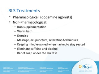 RLS Treatments
• Pharmacological (dopamine agonists)
• Non-Pharmacological:
– Iron supplementation
– Warm bath
– Exercise
– Massage, acupuncture, relaxation techniques
– Keeping mind engaged when having to stay seated
– Eliminate caffeine and alcohol
– Bar of soap under the sheets!
 