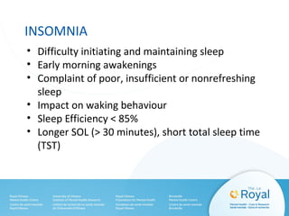 INSOMNIA
• Difficulty initiating and maintaining sleep
• Early morning awakenings
• Complaint of poor, insufficient or nonrefreshing
sleep
• Impact on waking behaviour
• Sleep Efficiency < 85%
• Longer SOL (> 30 minutes), short total sleep time
(TST)
 