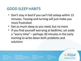 GOOD SLEEP HABITS
• Don’t stay in bed if you can’t fall asleep within 15
minutes. Tossing and turning will just make you
more frustrated
• Get as much sleep as you need, but no more
• If you find yourself worrying at bedtime, set aside
a “worry time” – perhaps 30 minutes in the early
evening to write down both problems and
solutions
 
