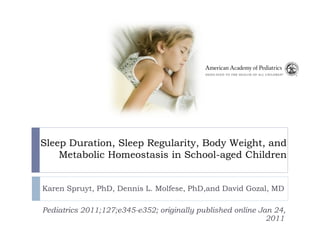 Sleep Duration, Sleep Regularity, Body Weight, and
    Metabolic Homeostasis in School-aged Children


Karen Spruyt, PhD, Dennis L. Molfese, PhD,and David Gozal, MD

Pediatrics 2011;127;e345-e352; originally published online Jan 24,
                                                             2011
 