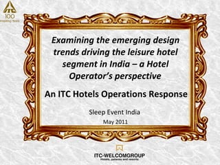Examining the emerging design trends driving the leisure hotel segment in India – a Hotel Operator’s perspective   Sleep Event India  May 2011 An ITC Hotels Operations Response 