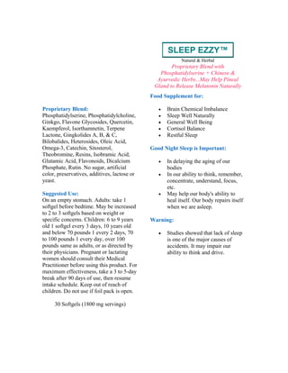 SLEEP EZZY™
Natural & Herbal
Proprietary Blend with
Phosphatidylserine + Chinese &
Ayurvedic Herbs...May Help Pineal
Gland to Release Melatonin Naturally
Proprietary Blend:
Phosphatidylserine, Phosphatidylcholine,
Ginkgo, Flavone Glycosides, Quercetin,
Kaempferol, Isorthamnetin, Terpene
Lactone, Gingkolides A, B, & C,
Bilobalides, Heterosides, Oleic Acid,
Omega-3, Catechin, Sitosterol,
Theobromine, Resins, Isobramic Acid,
Glutamic Acid, Flavonoids, Dicalcium
Phosphate, Rutin. No sugar, artificial
color, preservatives, additives, lactose or
yeast.
Suggested Use:
On an empty stomach. Adults: take 1
softgel before bedtime. May be increased
to 2 to 3 softgels based on weight or
specific concerns. Children: 6 to 9 years
old 1 softgel every 3 days, 10 years old
and below 70 pounds 1 every 2 days, 70
to 100 pounds 1 every day, over 100
pounds same as adults, or as directed by
their physicians. Pregnant or lactating
women should consult their Medical
Practitioner before using this product. For
maximum effectiveness, take a 3 to 5-day
break after 90 days of use, then resume
intake schedule. Keep out of reach of
children. Do not use if foil pack is open.
30 Softgels (1800 mg servings)
Food Supplement for:
• Brain Chemical Imbalance
• Sleep Well Naturally
• General Well Being
• Cortisol Balance
• Restful Sleep
Good Night Sleep is Important:
• In delaying the aging of our
bodies
• In our ability to think, remember,
concentrate, understand, focus,
etc.
• May help our body's ability to
heal itself. Our body repairs itself
when we are asleep.
Warning:
• Studies showed that lack of sleep
is one of the major causes of
accidents. It may impair our
ability to think and drive.
 