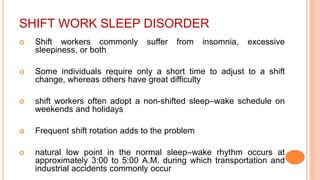 SHIFT WORK SLEEP DISORDER
 Shift workers commonly suffer from insomnia, excessive
sleepiness, or both
 Some individuals require only a short time to adjust to a shift
change, whereas others have great difficulty
 shift workers often adopt a non-shifted sleep–wake schedule on
weekends and holidays
 Frequent shift rotation adds to the problem
 natural low point in the normal sleep–wake rhythm occurs at
approximately 3:00 to 5:00 A.M. during which transportation and
industrial accidents commonly occur
 