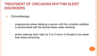 TREATMENT OF CIRCADIAN RHYTHM SLEEP
DISORDERS
 Chronotherapy
 progressively phase delaying a person until the circadian oscillator
is synchronized with the desired sleep–wake schedule
 phase delaying each night by 2 to 3 hours is thought to be easier
than phase advancing
 