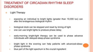 TREATMENT OF CIRCADIAN RHYTHM SLEEP
DISORDERS
 Light Therapy
 exposing an individual to bright lights (greater than 10,000 lux) can
alter the endogenous biological rhythm
 biological clock can be stopped and reset by timing of light
 one can use bright lights to produce phase delay
 early-morning bright-light therapy can be used to phase advance
individuals with delayed-sleep-phase syndrome
 bright light in the evening can help patients with advanced-sleep-
phase syndrome
 blue part of the light spectrum is the crucial ingredient
 