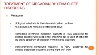 TREATMENT OF CIRCADIAN RHYTHM SLEEP
DISORDERS
 Melatonin
 biological substrate for the internal circadian oscillator
 rise at dusk and remain elevated until dawn
 Ramelteon (synthetic melatonin agonist) is FDA approved for
treating patients with sleep-onset insomnia but is used off label for
the entire spectrum of circadian rhythm sleep disorders
 wake-promoting compound modafinil is FDA approved for
treating sleepiness occurring during night shift work
 