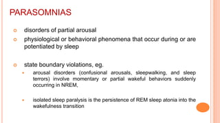 PARASOMNIAS
 disorders of partial arousal
 physiological or behavioral phenomena that occur during or are
potentiated by sleep
 state boundary violations, eg.
 arousal disorders (confusional arousals, sleepwalking, and sleep
terrors) involve momentary or partial wakeful behaviors suddenly
occurring in NREM,
 isolated sleep paralysis is the persistence of REM sleep atonia into the
wakefulness transition
 