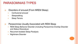 PARASOMNIAS TYPES
 Disorders of arousal (From NREM Sleep)
 Confusional arousal
 Sleepwalking
 Sleep Terrors
 Parasomnias Usually Associated with REM Sleep
 REM Sleep Behavior Disorder (including Parasomnia Overlap Disorder
and Status Disociatus)
 Recurrent Isolated Sleep Paralysis
 Nightmare Disorder
 
