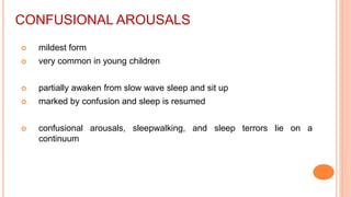 CONFUSIONAL AROUSALS
 mildest form
 very common in young children
 partially awaken from slow wave sleep and sit up
 marked by confusion and sleep is resumed
 confusional arousals, sleepwalking, and sleep terrors lie on a
continuum
 