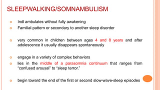 SLEEPWALKING/SOMNAMBULISM
 Indl ambulates without fully awakening
 Familial pattern or secondary to another sleep disorder
 very common in children between ages 4 and 8 years and after
adolescence it usually disappears spontaneously
 engage in a variety of complex behaviors
 lies in the middle of a parasomnia continuum that ranges from
“confused arousal” to “sleep terror.”
 begin toward the end of the first or second slow-wave-sleep episodes
 