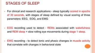 STAGES OF SLEEP
 For clinical and research applications - sleep typically scored in epochs
of 30 seconds, with stages of sleep defined by visual scoring of three
parameters: EEG, EOG, and EMG
 EOG recording used to detect - REMs associated with wakefulness
and REM sleep + slow rolling eye movements during stage 1 sleep.
 EMG recording - to detect tonic and phasic changes in muscle activity
that correlate with changes in behavioral state
 