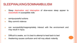 SLEEPWALKING/SOMNAMBULISM
 Sleep deprivation and interruption of slow-wave sleep appear to
exacerbate in susceptible indls
 semipurposeful actions
 May commit violence
 can successfully/inappropriately interact with the environment and
may result in injury
 Difficult to awake, so it is best to attempt to lead back to bed
 Awakening causes confusion and indl may attack violently
 