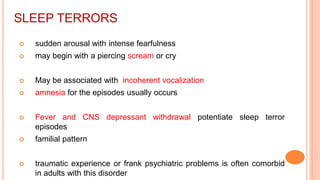 SLEEP TERRORS
 sudden arousal with intense fearfulness
 may begin with a piercing scream or cry
 May be associated with incoherent vocalization
 amnesia for the episodes usually occurs
 Fever and CNS depressant withdrawal potentiate sleep terror
episodes
 familial pattern
 traumatic experience or frank psychiatric problems is often comorbid
in adults with this disorder
 
