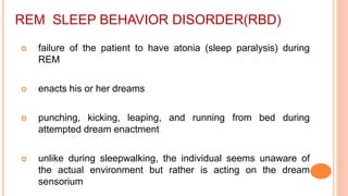 REM SLEEP BEHAVIOR DISORDER(RBD)
 failure of the patient to have atonia (sleep paralysis) during
REM
 enacts his or her dreams
 punching, kicking, leaping, and running from bed during
attempted dream enactment
 unlike during sleepwalking, the individual seems unaware of
the actual environment but rather is acting on the dream
sensorium
 
