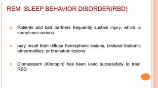 REM SLEEP BEHAVIOR DISORDER(RBD)
 Patients and bed partners frequently sustain injury, which is
sometimes serious
 may result from diffuse hemispheric lesions, bilateral thalamic
abnormalities, or brainstem lesions
 Clonazepam (Klonopin) has been used successfully to treat
RBD
 