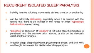 RECURRENT ISOLATED SLEEP PARALYSIS
 inability to make voluntary movements at sleep onset or on awakening
 can be extremely distressing, especially when it is coupled with the
feeling that there is an intruder in the house or when hypnagogic
hallucinations are occurring
 “presence” of some sort of “creature” is felt to be near, the individual is
paralyzed, and the creature talks, attacks, or sits on the sleeper's
chest and then vanishes
 Irregular sleep, sleep deprivation, psychological stress, and shift work
are thought to increase the likelihood of sleep paralysis
 